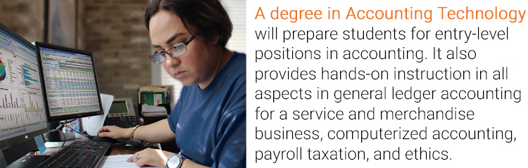 A degree in Accounting Technology will prepare students for entry-level positions in accounting. It also provides hands-on instruction in all aspects in general ledger accounting for a service and merchandise business, computerized accounting, payroll taxation, and ethics.
